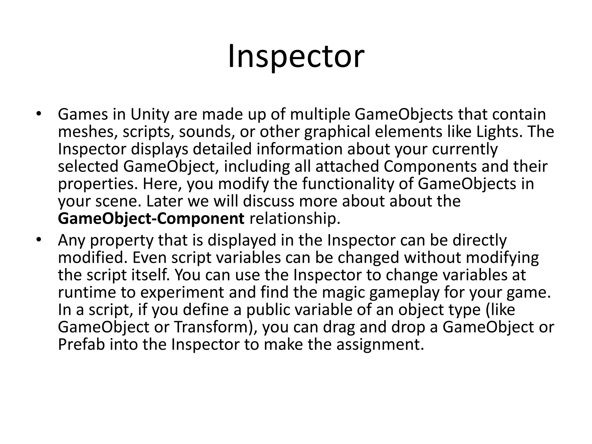 Inspector • Games in Unity are made up of multiple GameObjects that contain meshes, scripts, sounds, or other graphical elements like Lights. The Inspector displays detailed information about your currently selected GameObject, including all attached Components and their properties. Here, you modify the functionality of GameObjects in your scene. Later we will discuss more about about the GameObject-Component relationship. • Any property that is displayed in the Inspector can be directly modified. Even script variables can be changed without modifying the script itself. You can use the Inspector to change variables at runtime to experiment and find the magic gameplay for your game. In a script, if you define a public variable of an object type (like GameObject or Transform), you can drag and drop a GameObject or Prefab into the Inspector to make the assignment. 