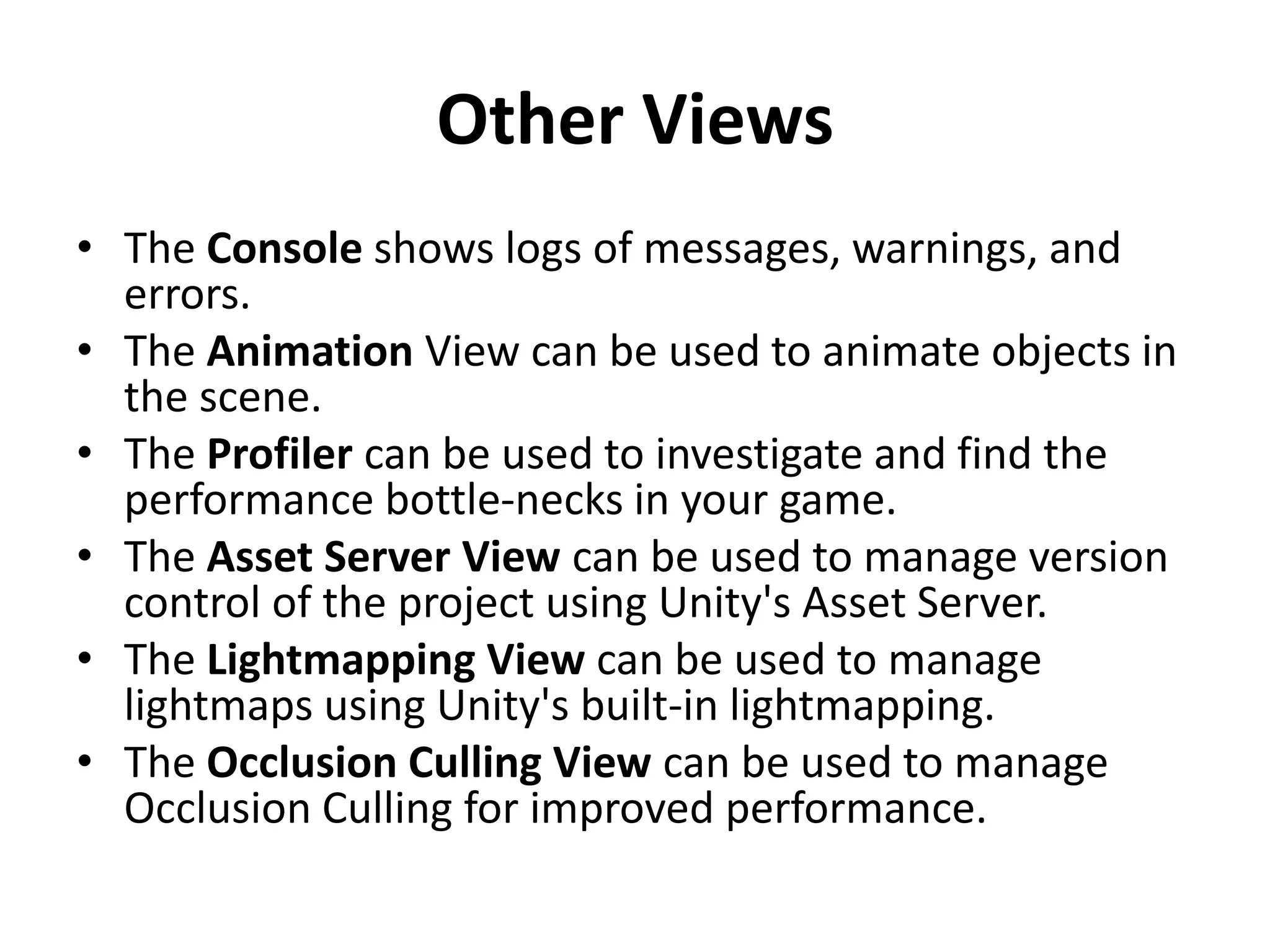Other Views • The Console shows logs of messages, warnings, and errors. • The Animation View can be used to animate objects in the scene. • The Profiler can be used to investigate and find the performance bottle-necks in your game. • The Asset Server View can be used to manage version control of the project using Unity's Asset Server. • The Lightmapping View can be used to manage lightmaps using Unity's built-in lightmapping. • The Occlusion Culling View can be used to manage Occlusion Culling for improved performance. 