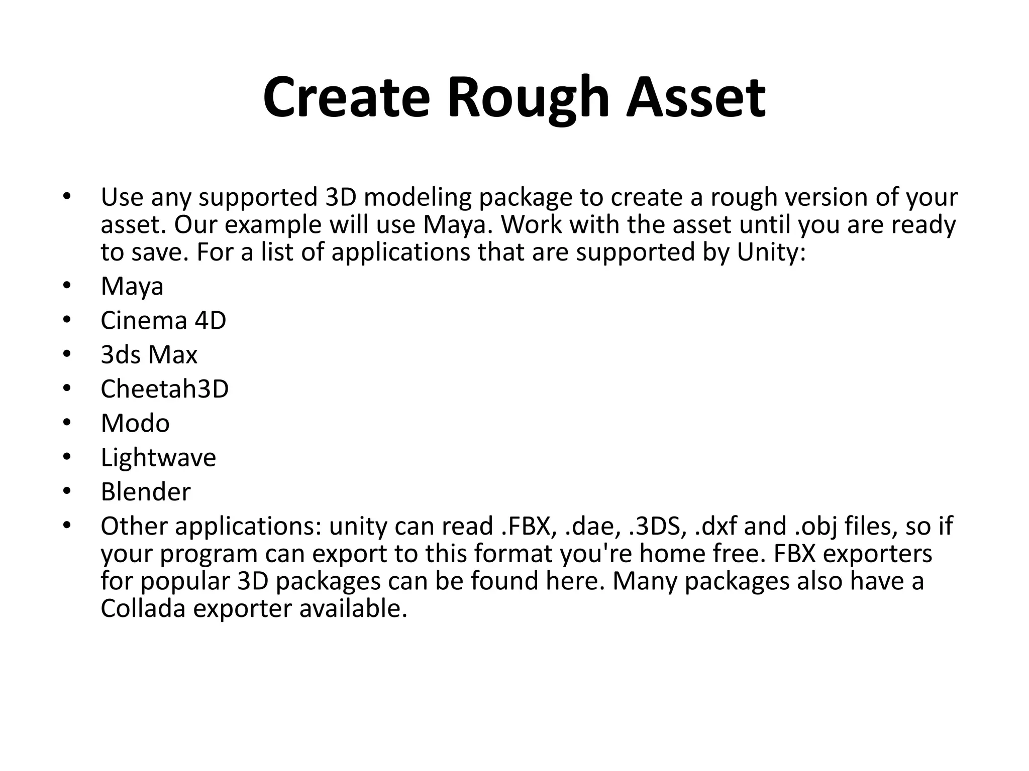 Create Rough Asset • Use any supported 3D modeling package to create a rough version of your asset. Our example will use Maya. Work with the asset until you are ready to save. For a list of applications that are supported by Unity: • Maya • Cinema 4D • 3ds Max • Cheetah3D • Modo • Lightwave • Blender • Other applications: unity can read .FBX, .dae, .3DS, .dxf and .obj files, so if your program can export to this format you're home free. FBX exporters for popular 3D packages can be found here. Many packages also have a Collada exporter available. 