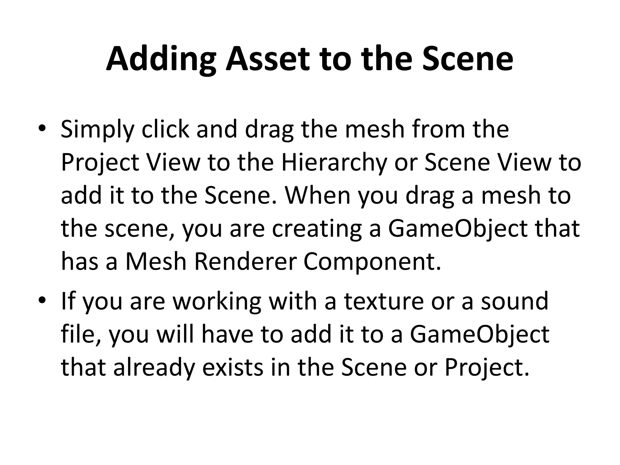 Adding Asset to the Scene • Simply click and drag the mesh from the Project View to the Hierarchy or Scene View to add it to the Scene. When you drag a mesh to the scene, you are creating a GameObject that has a Mesh Renderer Component. • If you are working with a texture or a sound file, you will have to add it to a GameObject that already exists in the Scene or Project. 