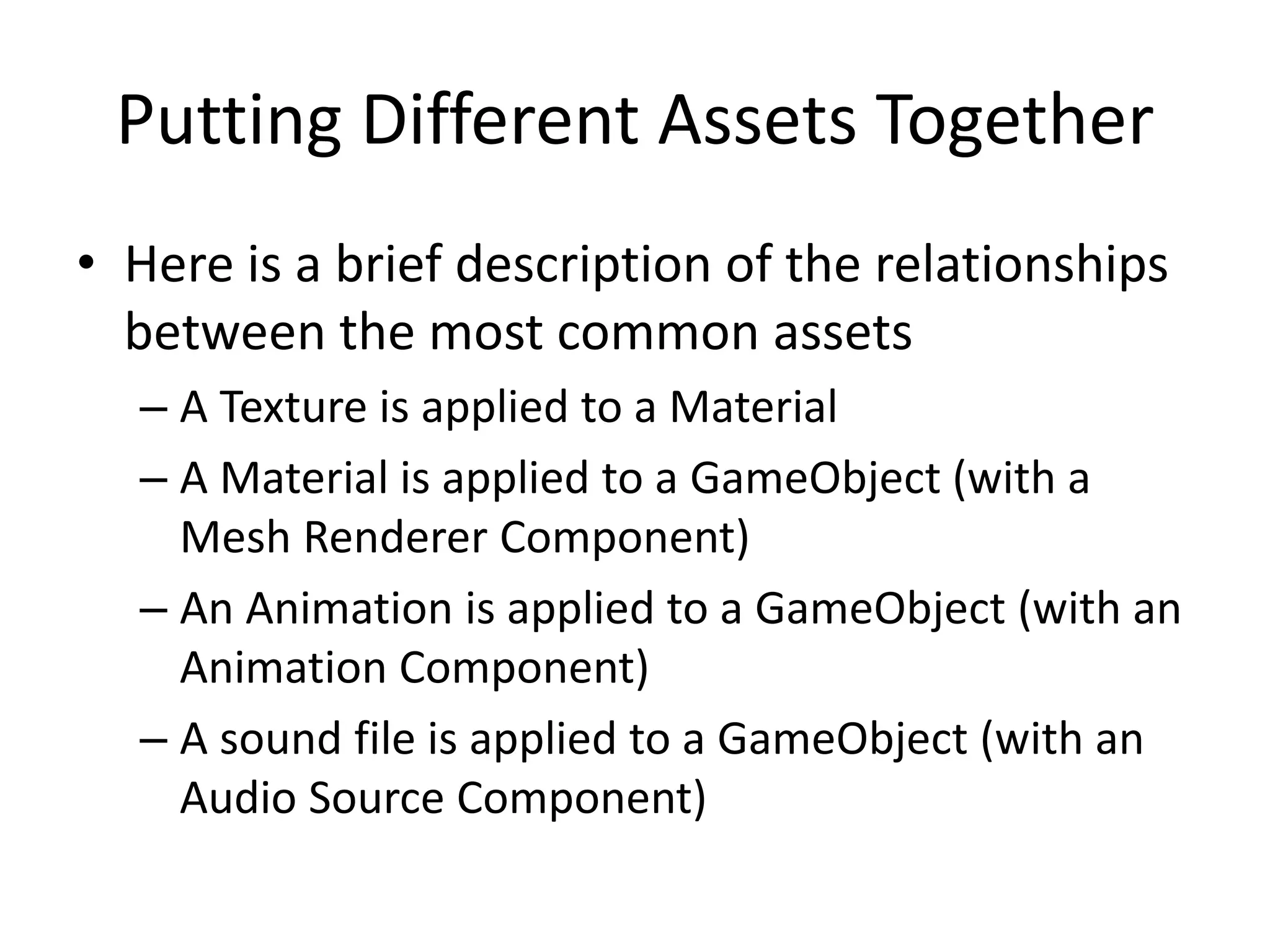 Putting Different Assets Together • Here is a brief description of the relationships between the most common assets – A Texture is applied to a Material – A Material is applied to a GameObject (with a Mesh Renderer Component) – An Animation is applied to a GameObject (with an Animation Component) – A sound file is applied to a GameObject (with an Audio Source Component) 
