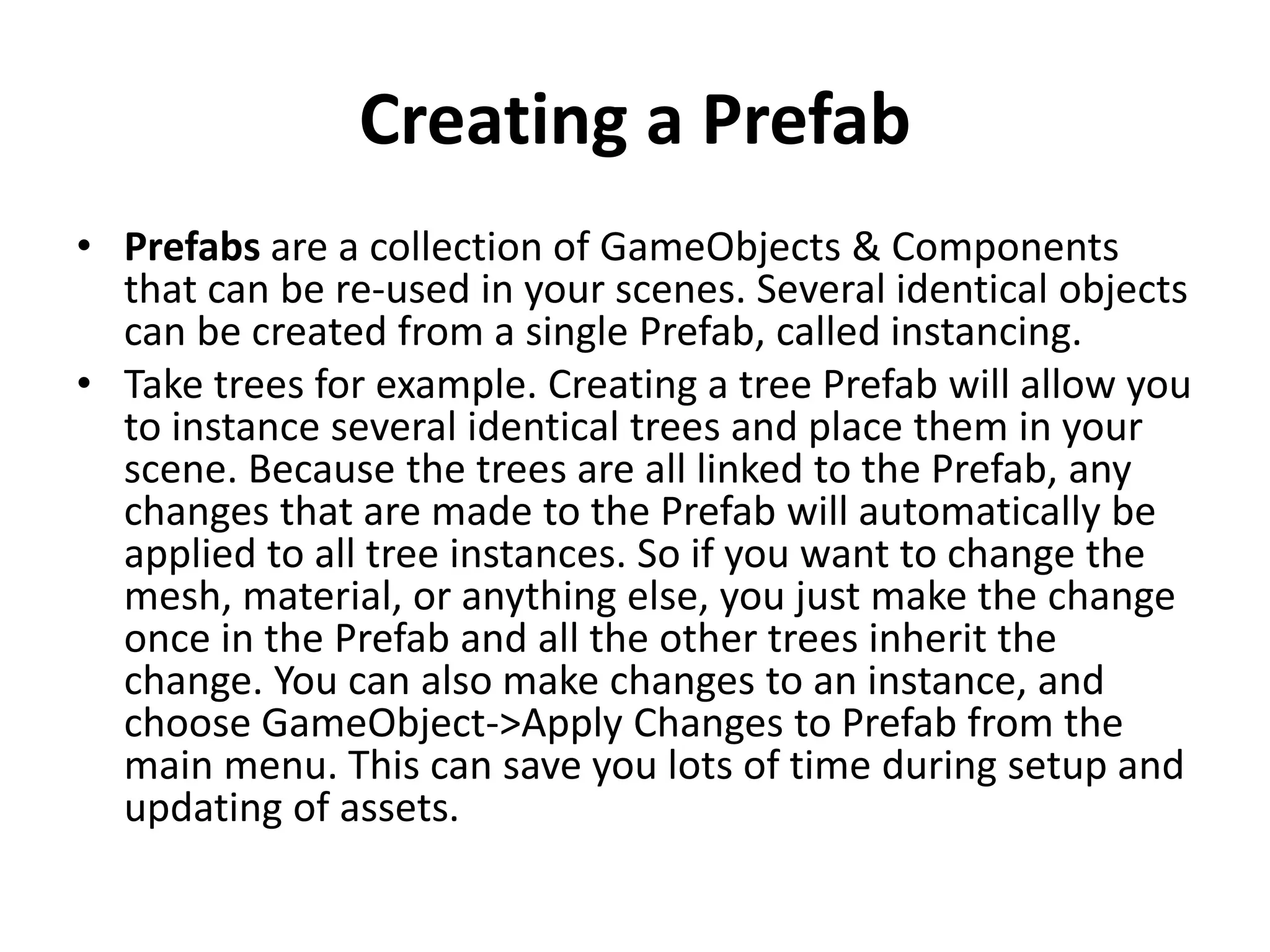 Creating a Prefab • Prefabs are a collection of GameObjects & Components that can be re-used in your scenes. Several identical objects can be created from a single Prefab, called instancing. • Take trees for example. Creating a tree Prefab will allow you to instance several identical trees and place them in your scene. Because the trees are all linked to the Prefab, any changes that are made to the Prefab will automatically be applied to all tree instances. So if you want to change the mesh, material, or anything else, you just make the change once in the Prefab and all the other trees inherit the change. You can also make changes to an instance, and choose GameObject->Apply Changes to Prefab from the main menu. This can save you lots of time during setup and updating of assets. 