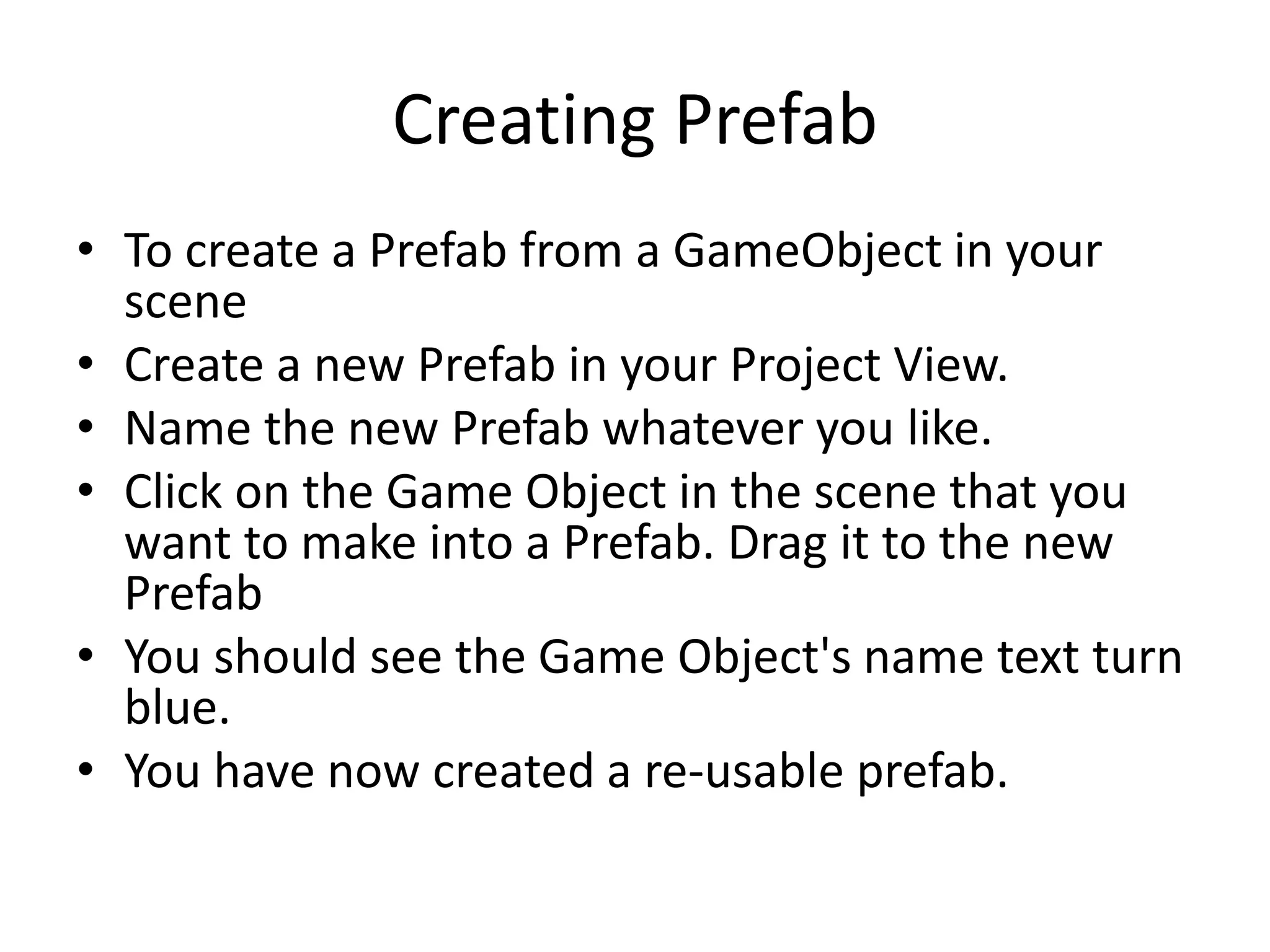Creating Prefab • To create a Prefab from a GameObject in your scene • Create a new Prefab in your Project View. • Name the new Prefab whatever you like. • Click on the Game Object in the scene that you want to make into a Prefab. Drag it to the new Prefab • You should see the Game Object's name text turn blue. • You have now created a re-usable prefab. 