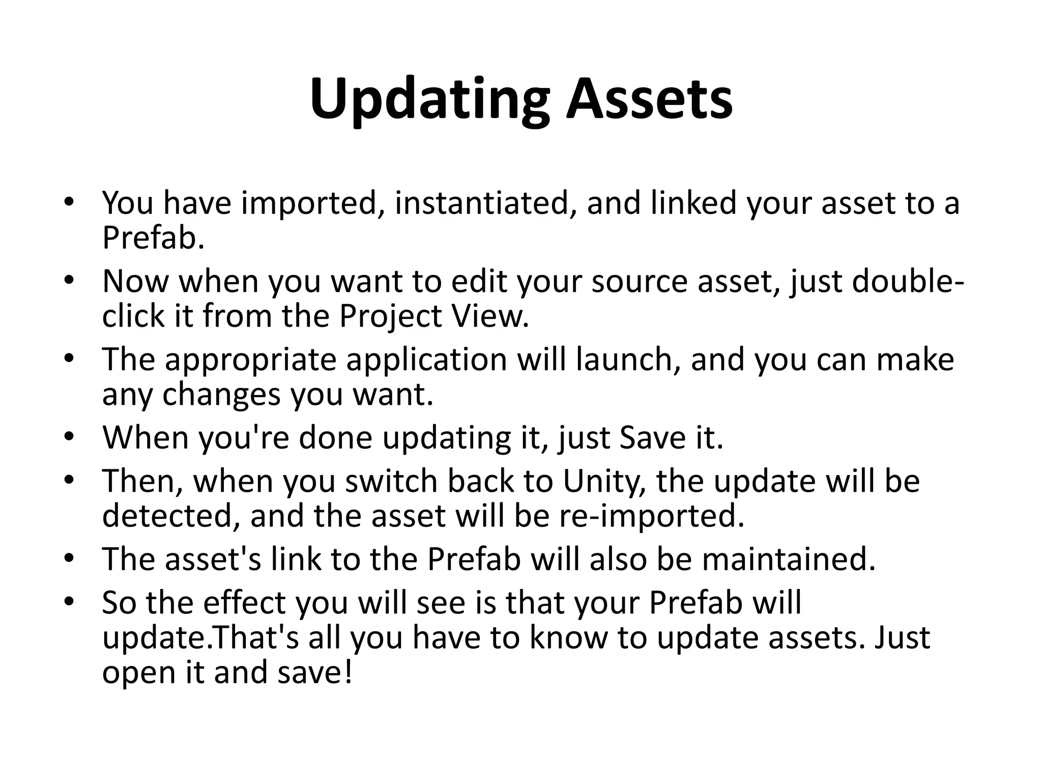Updating Assets • You have imported, instantiated, and linked your asset to a Prefab. • Now when you want to edit your source asset, just double- click it from the Project View. • The appropriate application will launch, and you can make any changes you want. • When you're done updating it, just Save it. • Then, when you switch back to Unity, the update will be detected, and the asset will be re-imported. • The asset's link to the Prefab will also be maintained. • So the effect you will see is that your Prefab will update.That's all you have to know to update assets. Just open it and save! 