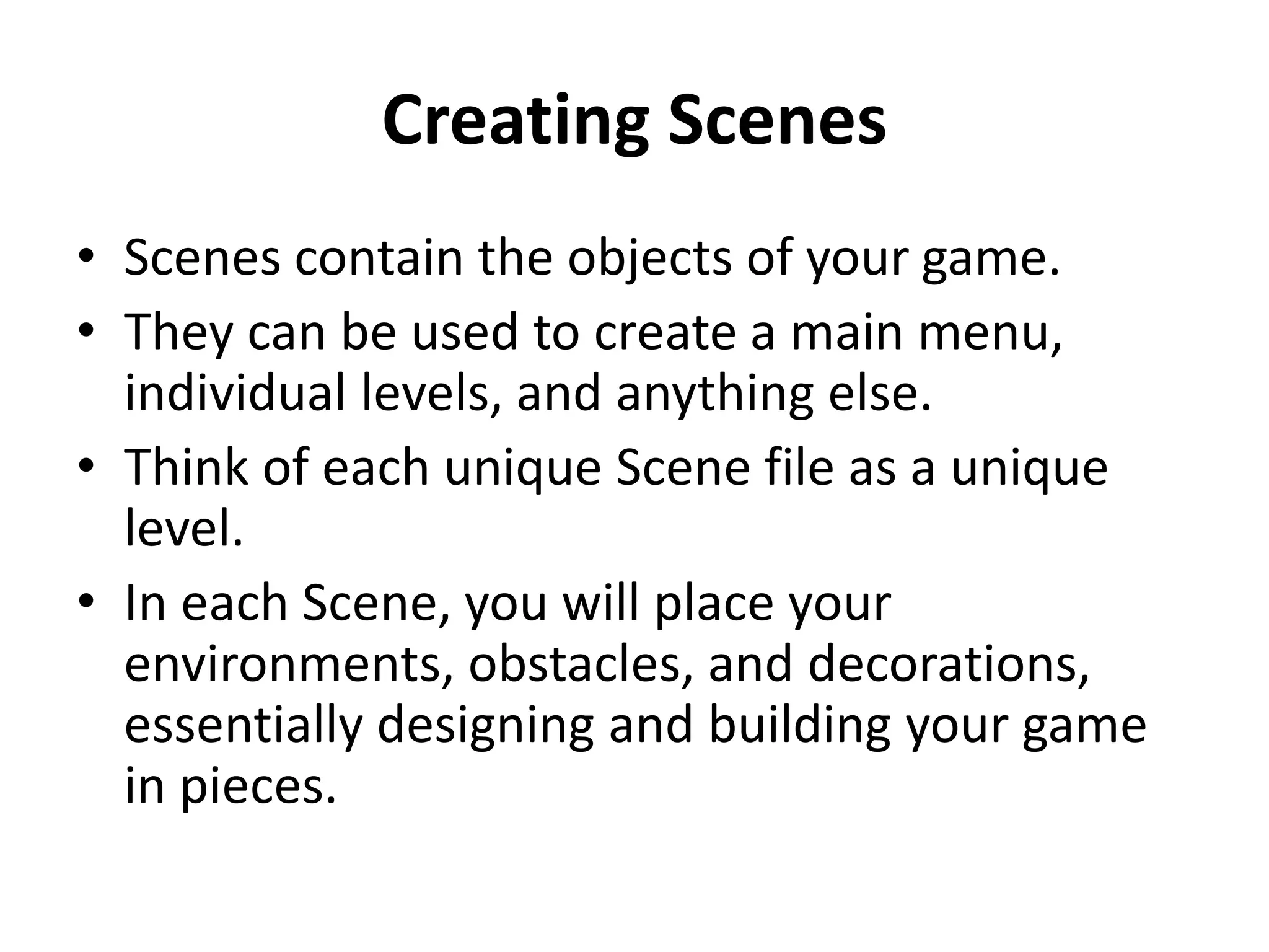 Creating Scenes • Scenes contain the objects of your game. • They can be used to create a main menu, individual levels, and anything else. • Think of each unique Scene file as a unique level. • In each Scene, you will place your environments, obstacles, and decorations, essentially designing and building your game in pieces. 