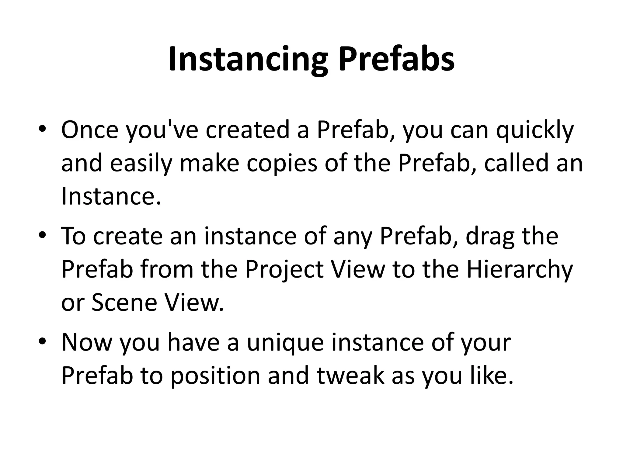 Instancing Prefabs • Once you've created a Prefab, you can quickly and easily make copies of the Prefab, called an Instance. • To create an instance of any Prefab, drag the Prefab from the Project View to the Hierarchy or Scene View. • Now you have a unique instance of your Prefab to position and tweak as you like. 