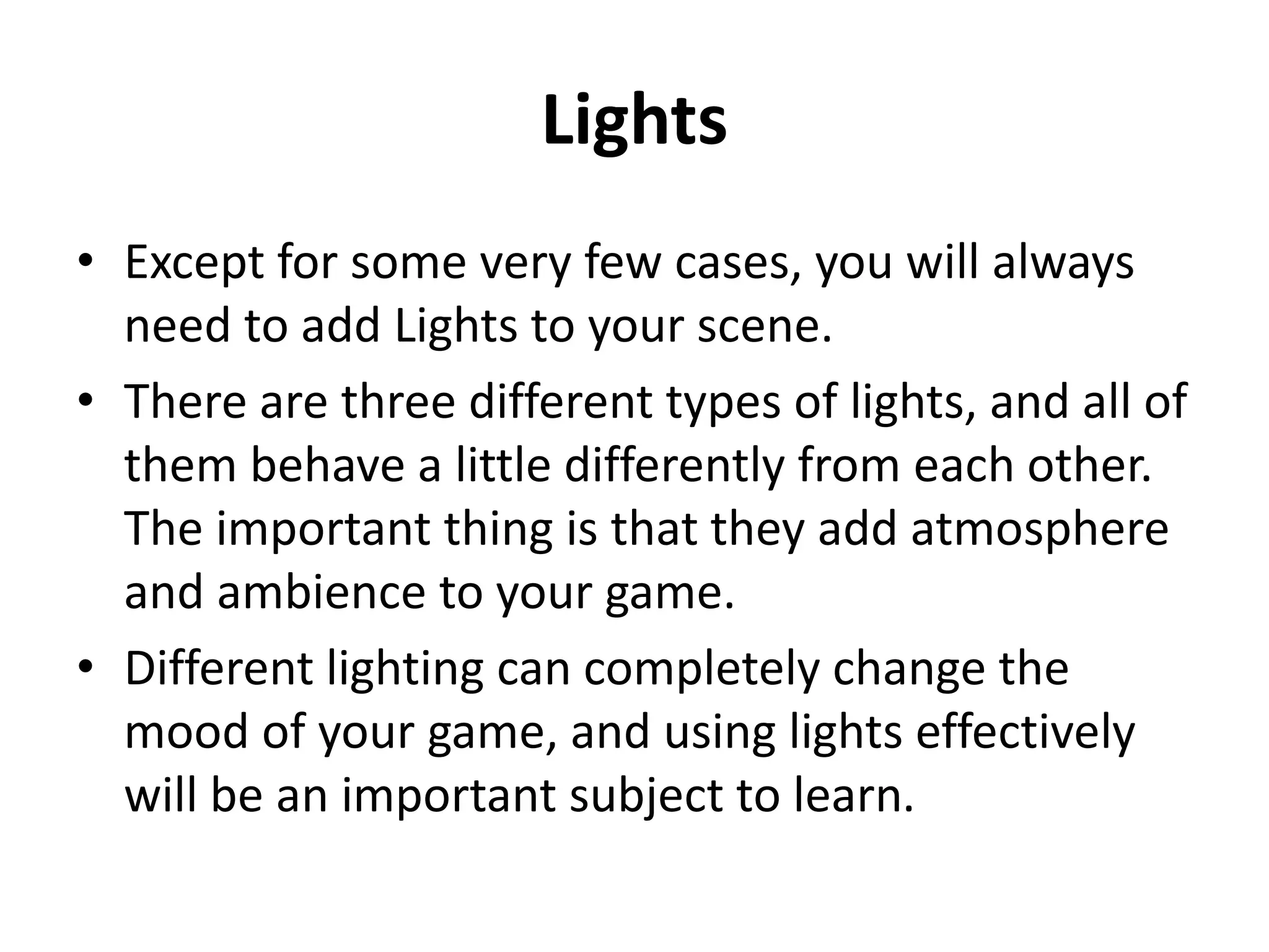 Lights • Except for some very few cases, you will always need to add Lights to your scene. • There are three different types of lights, and all of them behave a little differently from each other. The important thing is that they add atmosphere and ambience to your game. • Different lighting can completely change the mood of your game, and using lights effectively will be an important subject to learn. 