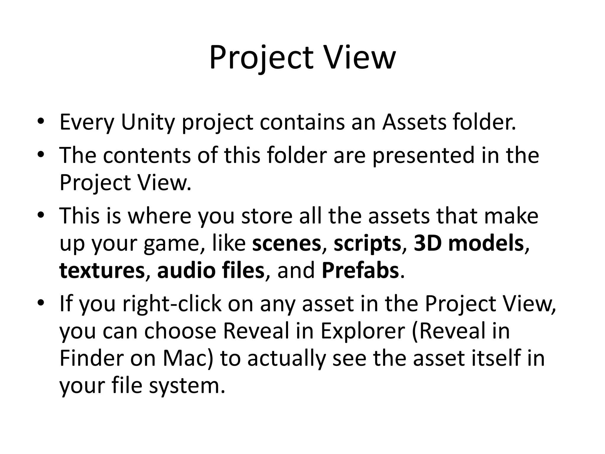 Project View • Every Unity project contains an Assets folder. • The contents of this folder are presented in the Project View. • This is where you store all the assets that make up your game, like scenes, scripts, 3D models, textures, audio files, and Prefabs. • If you right-click on any asset in the Project View, you can choose Reveal in Explorer (Reveal in Finder on Mac) to actually see the asset itself in your file system. 