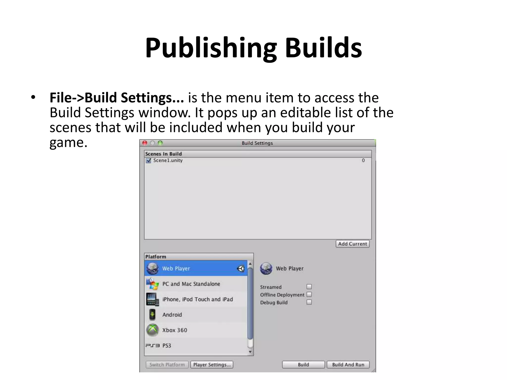 Publishing Builds • File->Build Settings... is the menu item to access the Build Settings window. It pops up an editable list of the scenes that will be included when you build your game. 