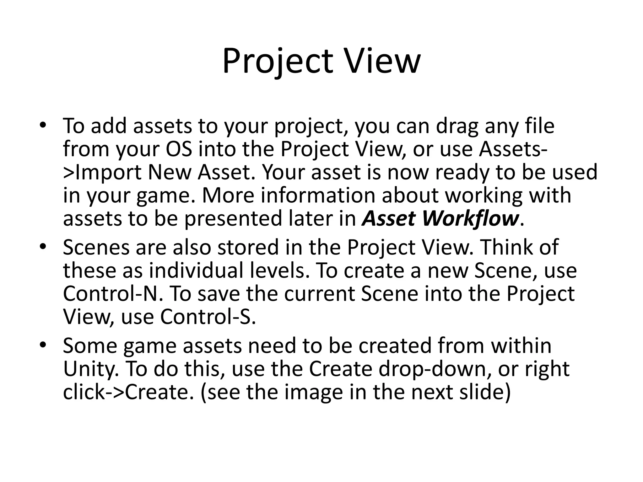 Project View • To add assets to your project, you can drag any file from your OS into the Project View, or use Assets- >Import New Asset. Your asset is now ready to be used in your game. More information about working with assets to be presented later in Asset Workflow. • Scenes are also stored in the Project View. Think of these as individual levels. To create a new Scene, use Control-N. To save the current Scene into the Project View, use Control-S. • Some game assets need to be created from within Unity. To do this, use the Create drop-down, or right click->Create. (see the image in the next slide) 