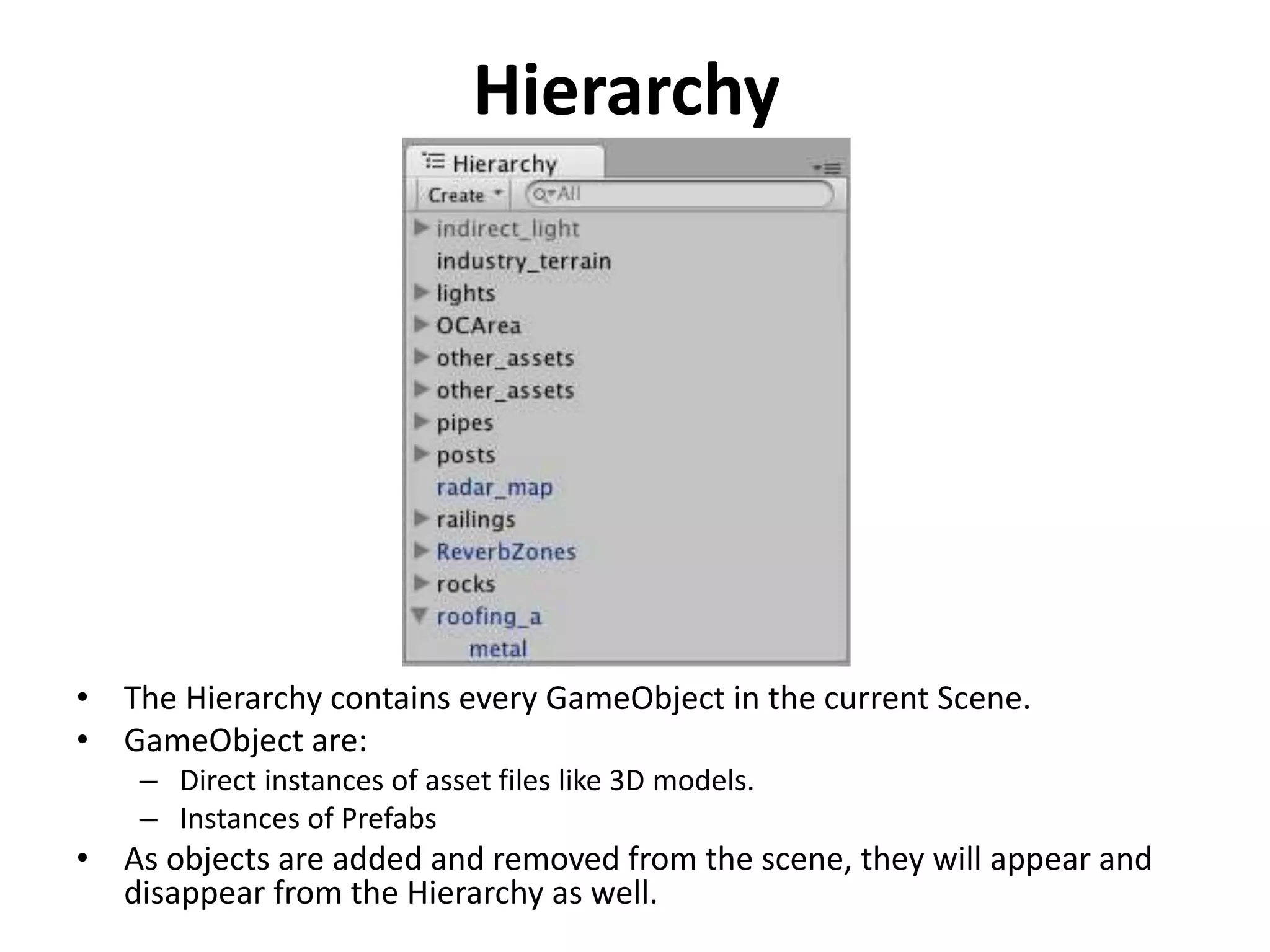 Hierarchy • The Hierarchy contains every GameObject in the current Scene. • GameObject are: – Direct instances of asset files like 3D models. – Instances of Prefabs • As objects are added and removed from the scene, they will appear and disappear from the Hierarchy as well. 