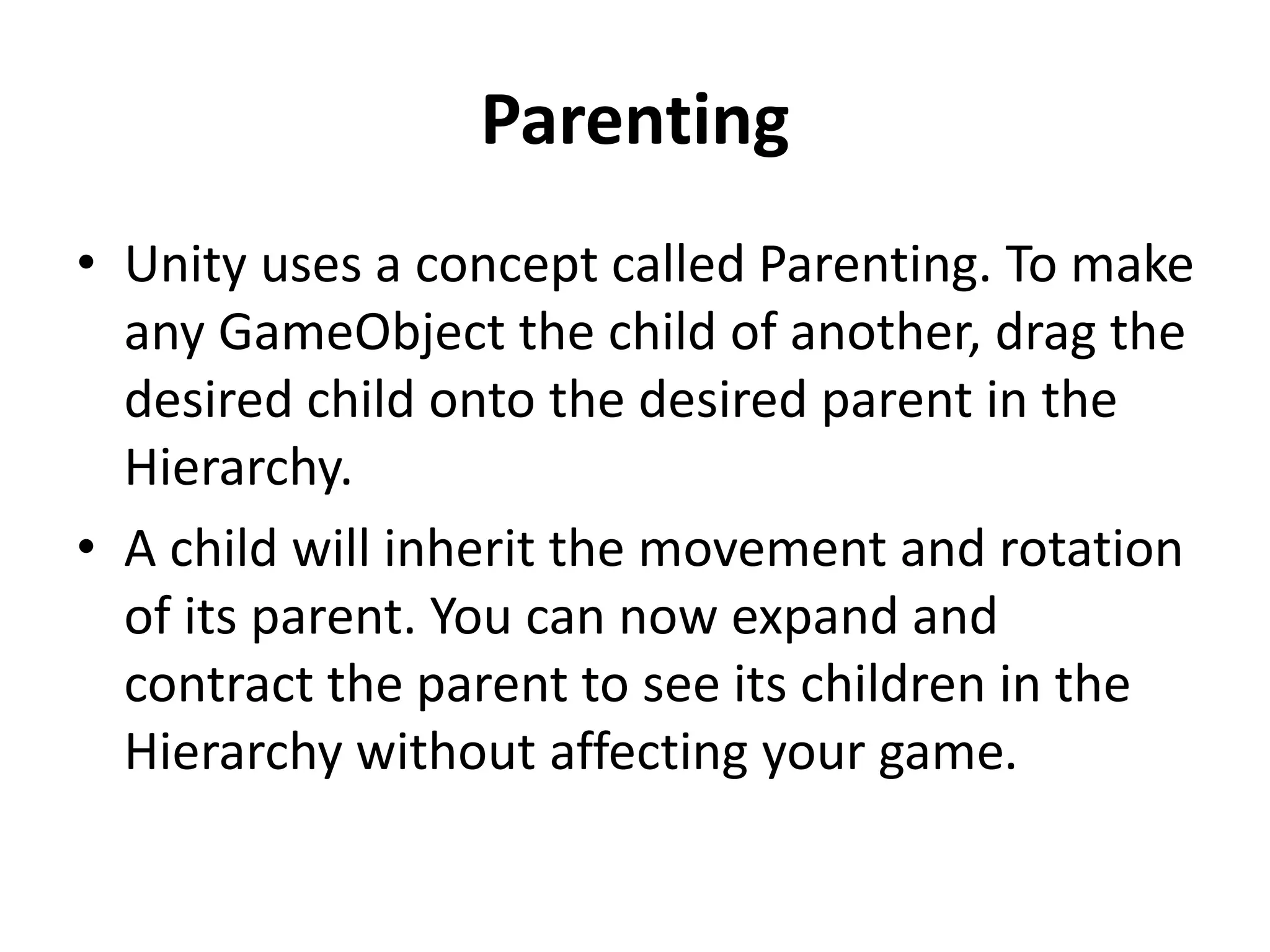 Parenting • Unity uses a concept called Parenting. To make any GameObject the child of another, drag the desired child onto the desired parent in the Hierarchy. • A child will inherit the movement and rotation of its parent. You can now expand and contract the parent to see its children in the Hierarchy without affecting your game. 