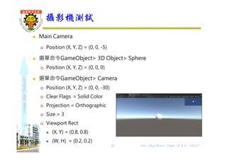 shapethefuture
 攝影機決定場景從哪裡、哪個角度觀察
 場景預設會自動加入⼀個攝影機物件Main Camera及方向光
 Clear Flags
螢幕空白部份處理方式
 Skybox 螢幕空白部份顯示天空盒
 Solid box 螢幕空白部份顯示攝影機底色 (Background設定值)
 Depth Only 深度相機，只渲染採集到的畫面
 Don't Clear 不清除顏色或深度緩衝區，疊加每幀渲染畫面
 Culling Mask
剔除遮罩，只渲染勾選的圖層
 Background
背景顏色
攝影機設定 1/5
37 Wu, ShyiShiou Dept. of E.E., NKUT
 