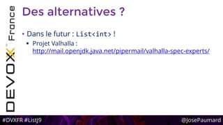 #DVXFR #ListJ9 @JosePaumard
Des alternatives ?
• Dans le futur : List<int> !
 Projet Valhalla :
http://mail.openjdk.java.net/pipermail/valhalla-spec-experts/
 