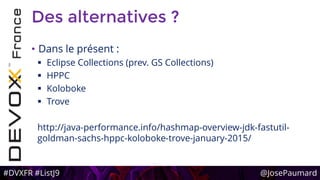 #DVXFR #ListJ9 @JosePaumard
Des alternatives ?
• Dans le présent :
 Eclipse Collections (prev. GS Collections)
 HPPC
 Koloboke
 Trove
http://java-performance.info/hashmap-overview-jdk-fastutil-
goldman-sachs-hppc-koloboke-trove-january-2015/
 