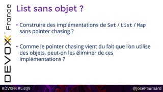 #DVXFR #ListJ9 @JosePaumard
List sans objet ?
• Construire des implémentations de Set / List / Map
sans pointer chasing ?
• Comme le pointer chasing vient du fait que l’on utilise
des objets, peut-on les éliminer de ces
implémentations ?
 