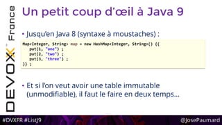 #DVXFR #ListJ9 @JosePaumard
Un petit coup d’œil à Java 9
• Jusqu’en Java 8 (syntaxe à moustaches) :
• Et si l’on veut avoir une table immutable
(unmodifiable), il faut le faire en deux temps…
Map<Integer, String> map = new HashMap<Integer, String>() {{
put(1, "one") ;
put(2, "two") ;
put(3, "three") ;
}} ;
 