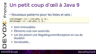 #DVXFR #ListJ9 @JosePaumard
Un petit coup d’œil à Java 9
• Nouveaux patterns pour les listes et sets :
 Sont immutables
 Éléments nuls non autorisés
 Les Set jettent une IllegalArgumentException en cas de
doublon
 Serializable…
List<Integer> list = List.of(1, 2, 3) ;
Set<Integer> set = Set.of(1, 2, 3) ;
 