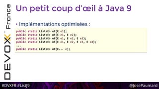 #DVXFR #ListJ9 @JosePaumard
Un petit coup d’œil à Java 9
• Implémentations optimisées :
public static List<E> of(E e1);
public static List<E> of(E e1, E e2);
public static List<E> of(E e1, E e2, E e3);
public static List<E> of(E e1, E e2, E e3, E e4);
...
public static List<E> of(E... e);
 