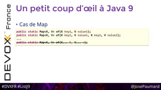 #DVXFR #ListJ9 @JosePaumard
Un petit coup d’œil à Java 9
• Cas de Map
public static Map<K, V> of(K key1, V value1);
public static Map<K, V> of(K key1, V value1, K key2, V value2);
...
public static Map<K, V> of(K... K, V... v);
 