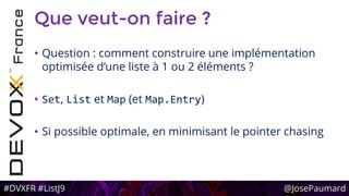 #DVXFR #ListJ9 @JosePaumard
Que veut-on faire ?
• Question : comment construire une implémentation
optimisée d’une liste à 1 ou 2 éléments ?
• Set, List et Map (et Map.Entry)
• Si possible optimale, en minimisant le pointer chasing
 
