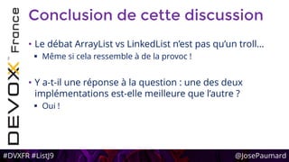 #DVXFR #ListJ9 @JosePaumard
Conclusion de cette discussion
• Le débat ArrayList vs LinkedList n’est pas qu’un troll…
 Même si cela ressemble à de la provoc !
• Y a-t-il une réponse à la question : une des deux
implémentations est-elle meilleure que l’autre ?
 Oui !
 