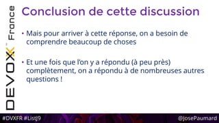 #DVXFR #ListJ9 @JosePaumard
Conclusion de cette discussion
• Mais pour arriver à cette réponse, on a besoin de
comprendre beaucoup de choses
• Et une fois que l’on y a répondu (à peu près)
complètement, on a répondu à de nombreuses autres
questions !
 