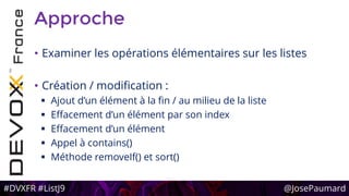 #DVXFR #ListJ9 @JosePaumard
Approche
• Examiner les opérations élémentaires sur les listes
• Création / modification :
 Ajout d’un élément à la fin / au milieu de la liste
 Effacement d’un élément par son index
 Effacement d’un élément
 Appel à contains()
 Méthode removeIf() et sort()
 