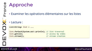 #DVXFR #ListJ9 @JosePaumard
Approche
• Examiner les opérations élémentaires sur les listes
• Lecture :
List<String> list = ...
list.forEach(System.out::println); // list traversal
list.get(12); // access by index
list.stream(); // stream creation
 