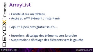#DVXFR #ListJ9 @JosePaumard
ArrayList
• Construit sur un tableau
• Accès au nème élément : instantané
• Ajout : à peu près gratuit sauf si…
• Insertion : décalage des éléments vers la droite
• Suppression : décalage des éléments vers la gauche
 