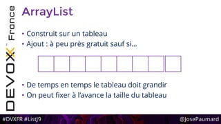 #DVXFR #ListJ9 @JosePaumard
ArrayList
• Construit sur un tableau
• Ajout : à peu près gratuit sauf si…
• De temps en temps le tableau doit grandir
• On peut fixer à l’avance la taille du tableau
 