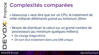 #DVXFR #ListJ9 @JosePaumard
Complexités comparées
« beaucoup » veut dire que sur un CPU, le traitement de
mille milliards d’éléments prend au minimum 20mn
• Besoin de distribuer le calcul sur un grand nombre de
processeurs (au minimum quelques milliers)
 On change d’algorithme
 On sort d’un traitement dans une JVM unique
 