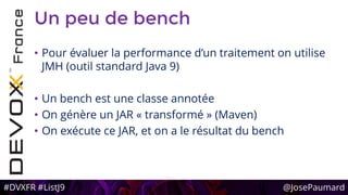 #DVXFR #ListJ9 @JosePaumard
Un peu de bench
• Pour évaluer la performance d’un traitement on utilise
JMH (outil standard Java 9)
• Un bench est une classe annotée
• On génère un JAR « transformé » (Maven)
• On exécute ce JAR, et on a le résultat du bench
 