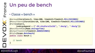 #DVXFR #ListJ9 @JosePaumard
Un peu de bench
• Classe « bench »
@Warmup(iterations=5, time=200, timeUnit=TimeUnit.MILLISECONDS)
@Measurement(iterations=10, time=100, timeUnit=TimeUnit.MILLISECONDS)
@Fork(value=1,
jvmArgsAppend = {"-XX:+UseParallelGC", "-Xms3g", "-Xmx3g"})
@BenchmarkMode(Mode.AverageTime)
@OutputTimeUnit(TimeUnit.NANOSECONDS)
@State(Scope.Benchmark)
public class Bench {
// bench
}
 