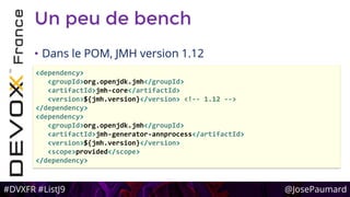 #DVXFR #ListJ9 @JosePaumard
Un peu de bench
• Dans le POM, JMH version 1.12
<dependency>
<groupId>org.openjdk.jmh</groupId>
<artifactId>jmh-core</artifactId>
<version>${jmh.version}</version> <!-- 1.12 -->
</dependency>
<dependency>
<groupId>org.openjdk.jmh</groupId>
<artifactId>jmh-generator-annprocess</artifactId>
<version>${jmh.version}</version>
<scope>provided</scope>
</dependency>
 