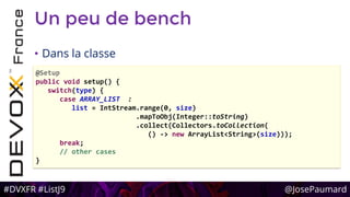 #DVXFR #ListJ9 @JosePaumard
Un peu de bench
• Dans la classe
@Setup
public void setup() {
switch(type) {
case ARRAY_LIST :
list = IntStream.range(0, size)
.mapToObj(Integer::toString)
.collect(Collectors.toCollection(
() -> new ArrayList<String>(size)));
break;
// other cases
}
 