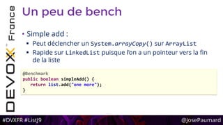 #DVXFR #ListJ9 @JosePaumard
Un peu de bench
• Simple add :
 Peut déclencher un System.arrayCopy() sur ArrayList
 Rapide sur LinkedList puisque l’on a un pointeur vers la fin
de la liste
@Benchmark
public boolean simpleAdd() {
return list.add("one more");
}
 