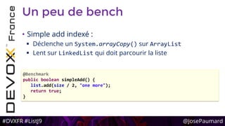#DVXFR #ListJ9 @JosePaumard
Un peu de bench
• Simple add indexé :
 Déclenche un System.arrayCopy() sur ArrayList
 Lent sur LinkedList qui doit parcourir la liste
@Benchmark
public boolean simpleAdd() {
list.add(size / 2, "one more");
return true;
}
 