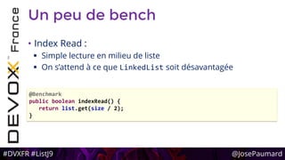 #DVXFR #ListJ9 @JosePaumard
Un peu de bench
• Index Read :
 Simple lecture en milieu de liste
 On s’attend à ce que LinkedList soit désavantagée
@Benchmark
public boolean indexRead() {
return list.get(size / 2);
}
 