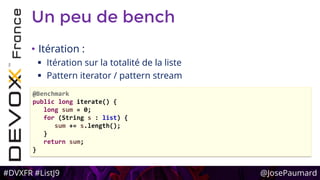 #DVXFR #ListJ9 @JosePaumard
Un peu de bench
• Itération :
 Itération sur la totalité de la liste
 Pattern iterator / pattern stream
@Benchmark
public long iterate() {
long sum = 0;
for (String s : list) {
sum += s.length();
}
return sum;
}
 