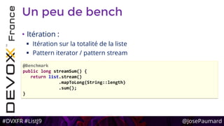 #DVXFR #ListJ9 @JosePaumard
Un peu de bench
• Itération :
 Itération sur la totalité de la liste
 Pattern iterator / pattern stream
@Benchmark
public long streamSum() {
return list.stream()
.mapToLong(String::length)
.sum();
}
 