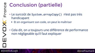 #DVXFR #ListJ9 @JosePaumard
Conclusion (partielle)
• Le surcoût de System.arrayCopy() n’est pas très
handicapant
 Et en organisant son code, on peut le maîtriser
• Cela dit, on a toujours une différence de performance
non négligeable qu’il faut expliquer
 