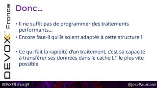 #DVXFR #ListJ9 @JosePaumard
Donc…
• Il ne suffit pas de programmer des traitements
performants…
• Encore faut-il qu’ils soient adaptés à cette structure !
• Ce qui fait la rapidité d’un traitement, c’est sa capacité
à transférer ses données dans le cache L1 le plus vite
possible
 