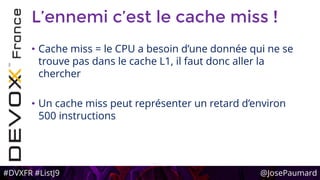 #DVXFR #ListJ9 @JosePaumard
L’ennemi c’est le cache miss !
• Cache miss = le CPU a besoin d’une donnée qui ne se
trouve pas dans le cache L1, il faut donc aller la
chercher
• Un cache miss peut représenter un retard d’environ
500 instructions
 