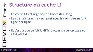 #DVXFR #ListJ9 @JosePaumard
Structure du cache L1
• Le cache L1 est organisé en lignes de 8 long
• Les transferts entre caches et avec la mémoire se font
ligne par ligne
• Et c’est là que se fait la différence entre ArrayList et
LinkedList…
 