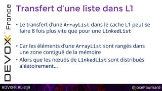 #DVXFR #ListJ9 @JosePaumard
Transfert d’une liste dans L1
• Le transfert d’une ArrayList dans le cache L1 peut se
faire 8 fois plus vite que pour une LinkedList
• Car les éléments d’une ArrayList sont rangés dans
une zone contiguë de la mémoire
• Alors que les nœuds de LinkedList sont distribués
aléatoirement…
 