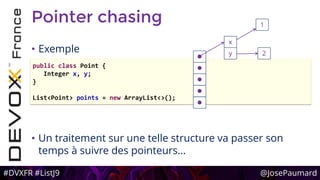 #DVXFR #ListJ9 @JosePaumard
Pointer chasing
• Exemple
• Un traitement sur une telle structure va passer son
temps à suivre des pointeurs…
public class Point {
Integer x, y;
}
List<Point> points = new ArrayList<>();





x
1
2y
 