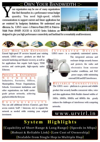 -:: OWN YOUR BANDWIDTH ::-

Y           our organization may be one of many organizations
            that find themselves in a performance-versus-budget
            quandry. You need high-speed, reliable
communications to support current and future applications but
are restricted by budgetary limitations. We understand your
dilemma. So, URVI~wave~’s Point-to-Point (PtP) & Point-to-
Multi Point (PtMP) 2GOD & 5GOD Series Solutions are
designed to give you high performance connectivity and backhaul for a remarkably small investment.




LAST MILE LAN EXTENSION                                  I N T E G R A T E D                 D E S I G N
Extend high-speed IP services beyond your existing       URVI~wave~ is a completely customized system.
network. URVI~wave~ products are ideal for                                    The integrated antenna and
network hardening and disaster recovery, as well as                           enclosure design securely houses
for applications that require both legacy TDM                                  and protects the radio and
services and carrier-grade, high-capacity native
                                                                               electronics from extreme
Ethernet.
                                                                               weather conditions, and PoE
PRIVATE & ENTER PRISE                                                          power surges, while minimizing
N E T W O R K S                                                             external EMI and RFI interference.
I n d u s t r i e s, Fa c t o r i e s, O f f i c e s,
Municipalities, Private Organisations,                    RELIABLE               CONNECTIONS
Schools, Government institutions and                      The URVI~wave~ platform is a proven and reliable
other organizations can build carrier-                    product that securely handles concurrent video, voice
grade private networks, achieving                        and data applications With flexible channel widths of
payback within the first year.
                                                         5MHz, 10MHz, 20MHz and 40MHz this              greatly
E X A P N D I B I L I T Y                                reduces the challenges of interference with competing
You can add additional devices (Camera’s, gate/door
                                                         networks.
access control, VoIP / Intercom, etc) to expand the
network as needed while retaining your original
investment.                                                 www.urvirl.in
                                  System                Highlights
  {Capability of Short Range & Long Range}-{Speeds in Mbps}
      {Robust & Reliable Link}-{Low Cost of Ownership}
         {Scalable from Single Hop to Multiple Hop}
 