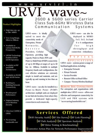 w w w . u r v i r l . i n

     URVI~wave~                    2GOD & 5GOD series Carrier
Product Highlights                 Class Sub-6GHz Wireless Data
                                   Communication      Systems
? rate, up
High data
  to 100+ MBPS
                      URVI~wave~ is ideally                                         URVI~wave~ can also be
                      suited to meet the                                                de ployed in MIMO
? Range,
Very Long
  50km-to-100kms      connectivity needs of                                                2 x 2, 3 x 2, 3 x 3 and
                      Enterprises, Private                                                  4 x 4 configurations
?in
Available             Networks,                                                           f o r             h i g h
  various Sub-6GHz
                      S e r v i c e                                                     throughput               and
  Frequencies
                      Providers, Cellular                                             connection redundancy.
?
OFDM Technology       Operators, providing high
  Enables LOS &       capacity Point-to-Point (PtP) and
                                                                                   T Y P I C A L
  nLOS Operation
                      Point-to-Multi Point (PtMP) connectivity                   APPLICATIONS
                                                                        URVI~wave~ systems power a range of
                      of up to 48 Mbps at ranges of up to 50
?in PtP
Available                                                               backhaul applications, including:
  and PtMP            km -to- 100kms. Available in multiple
  Architectures                                                          ? Network
                                                                         Enterprise
                      frequency bands and configurations, the
                      cost effective solutions are extremely             ?
                                                                         Private Network
?in 2GOD
Available                                                                ?
                                                                         Service Provider
                      simple to install and maintain, and are
  and 5GOD Series
                      typically up and running in less than an           ?
                                                                         Remote Office to Head Office
                      hour.                                              ? Factory Wireless Backhaul
                                                                         Campus /
?
Building-to-
  Building Network
  Connectivity        URVI~wave~ can also be installed in a             REMOTE SITE CONNECTIVITY
                      Po i n t - t o - M u l t i Po i n t ( P t M P )   For enterprises and organizations with
?
Weatherproof          architecture; multiple units are deployed         multiple sites, URVI~wave~ offers cost
  Performance                                                           effective and transparent connectivity for
                      in one hub site location, from where they
                      provide a dedicated high-capacity                 LAN and PBX systems with
?
Highest Industry
                      connection to each remote site.                   “no recurring bandwidth cost”.
  Level Wireless
  Security


?CAPEX &
Ultra-low
  OPEX                                Services                            Offered
                          {WiFi Security Audit}-{RF Site Survey}-{RF Link Planning}
?
No recurring
  bandwidth cost                 {RF Path Analysis}-{RF Spectrum Analysis}
                                     {RF Drive Testing & Benchmarking}
                       {Corrective Action Plan for Network Performance Improvement}
                                                                                                   RF = Radio Frequency
 
