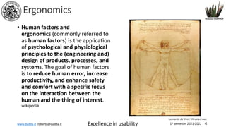www.dadda.it roberto@dadda.it Excellence in usability 1st semester 2021-2022 4
Ergonomics
• Human factors and
ergonomics (commonly referred to
as human factors) is the application
of psychological and physiological
principles to the (engineering and)
design of products, processes, and
systems. The goal of human factors
is to reduce human error, increase
productivity, and enhance safety
and comfort with a specific focus
on the interaction between the
human and the thing of interest.
wikipedia
Leonardo da Vinci, Vitruvian man
 